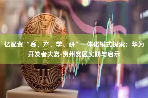 亿配资 “赛、产、学、研”一体化模式探索：华为开发者大赛·贵州赛区实践与启示