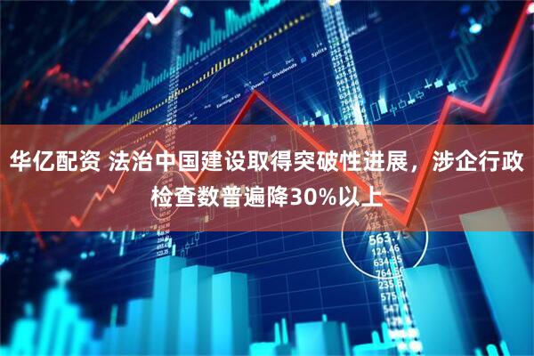 华亿配资 法治中国建设取得突破性进展，涉企行政检查数普遍降30%以上