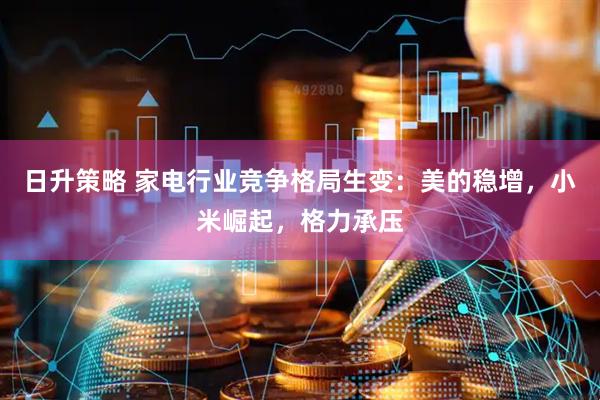 日升策略 家电行业竞争格局生变：美的稳增，小米崛起，格力承压