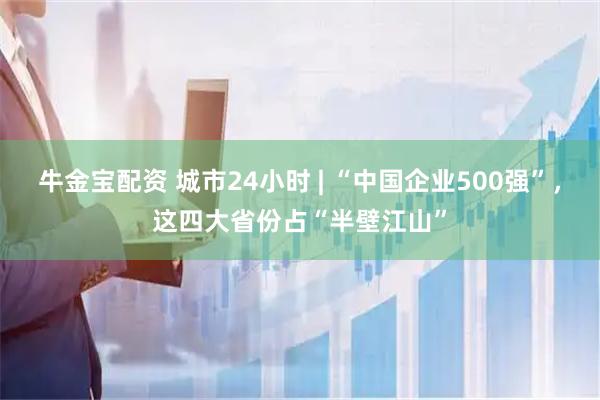 牛金宝配资 城市24小时 | “中国企业500强”，这四大省份占“半壁江山”