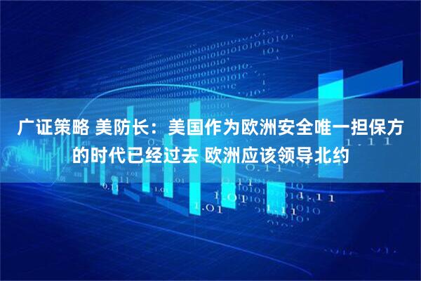 广证策略 美防长：美国作为欧洲安全唯一担保方的时代已经过去 欧洲应该领导北约