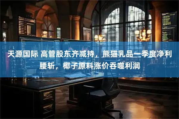 天源国际 高管股东齐减持，熊猫乳品一季度净利腰斩，椰子原料涨价吞噬利润