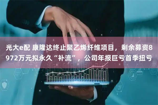 光大e配 康隆达终止聚乙烯纤维项目，剩余募资8972万元拟永久“补流”，公司年报巨亏首季扭亏
