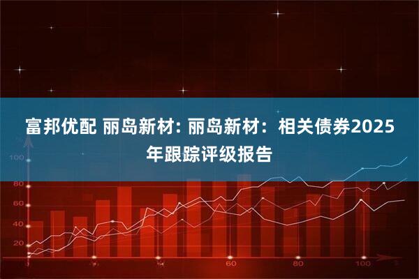 富邦优配 丽岛新材: 丽岛新材：相关债券2025年跟踪评级报告