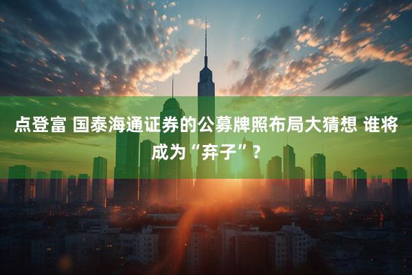点登富 国泰海通证券的公募牌照布局大猜想 谁将成为“弃子”？