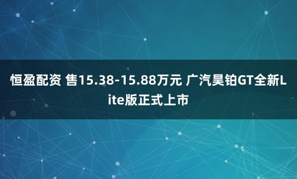 恒盈配资 售15.38-15.88万元 广汽昊铂GT全新Lite版正式上市