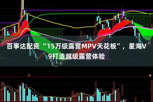 百事达配资 “15万级露营MPV天花板”,星海V9打造越级露营体验