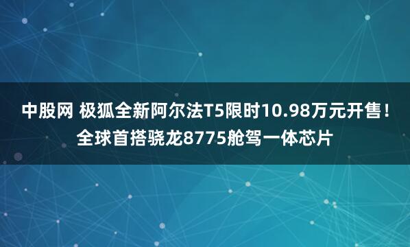 中股网 极狐全新阿尔法T5限时10.98万元开售!全球首搭骁龙8775舱驾一体芯片