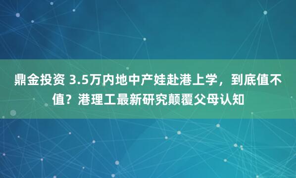 鼎金投资 3.5万内地中产娃赴港上学，到底值不值？港理工最新研究颠覆父母认知