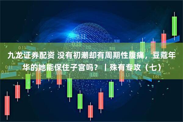 九龙证券配资 没有初潮却有周期性腹痛，豆蔻年华的她能保住子宫吗？丨殊有专攻（七）