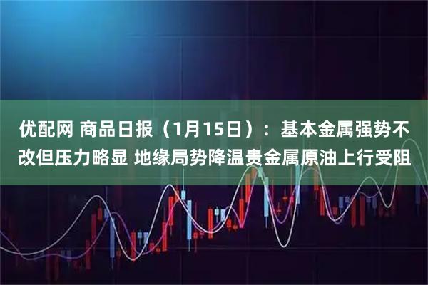 优配网 商品日报（1月15日）：基本金属强势不改但压力略显 地缘局势降温贵金属原油上行受阻