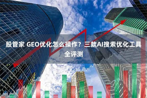 股管家 GEO优化怎么操作？三款AI搜索优化工具全评测