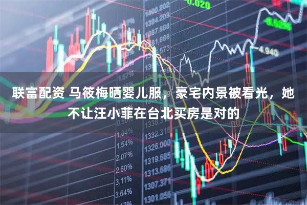 联富配资 马筱梅晒婴儿服，豪宅内景被看光，她不让汪小菲在台北买房是对的