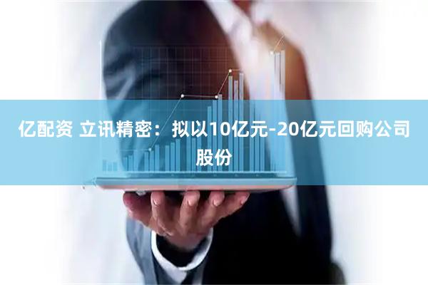 亿配资 立讯精密:拟以10亿元-20亿元回购公司股份