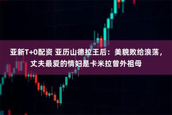 亚新T+0配资 亚历山德拉王后：美貌败给浪荡，丈夫最爱的情妇是卡米拉曾外祖母