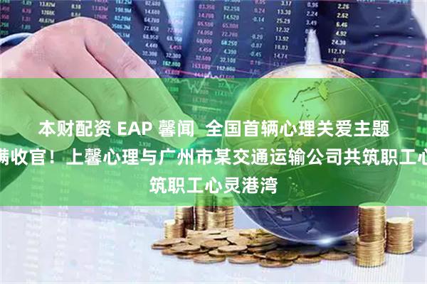 本财配资 EAP 馨闻  全国首辆心理关爱主题巴士圆满收官！上馨心理与广州市某交通运输公司共筑职工心灵港湾