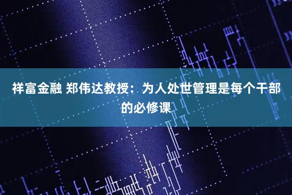 祥富金融 郑伟达教授:为人处世管理是每个干部的必修课