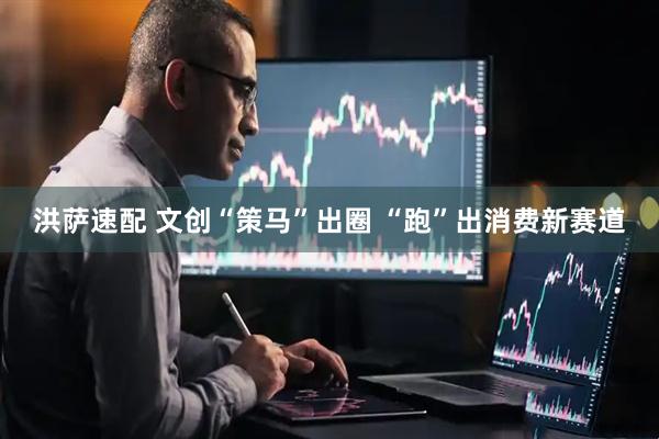 洪萨速配 文创“策马”出圈 “跑”出消费新赛道