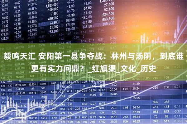 毅鸣天汇 安阳第一县争夺战：林州与汤阴，到底谁更有实力问鼎？_红旗渠_文化_历史