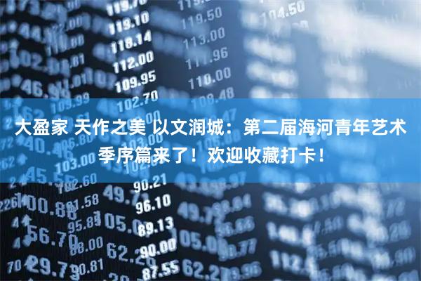 大盈家 天作之美 以文润城:第二届海河青年艺术季序篇来了!欢迎收藏打卡!