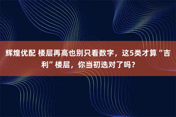 辉煌优配 楼层再高也别只看数字,这5类才算“吉利”楼层,你当初选对了吗?